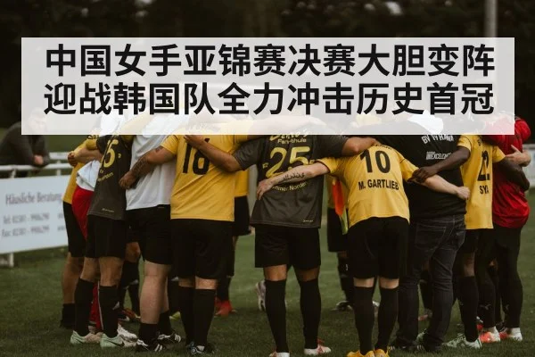 中国女手亚锦赛决赛大胆变阵迎战韩国队全力冲击历史首冠