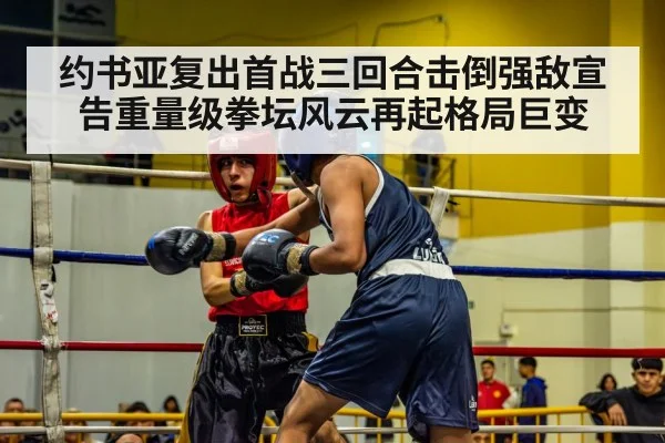 约书亚复出首战三回合击倒强敌宣告重量级拳坛风云再起格局巨变